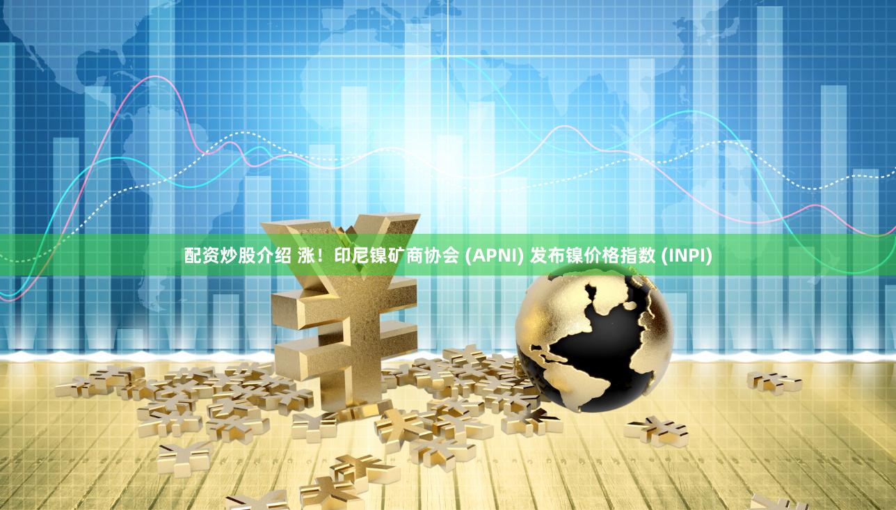 配资炒股介绍 涨！印尼镍矿商协会 (APNI) 发布镍价格指数 (INPI)