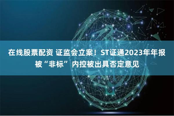 在线股票配资 证监会立案！ST证通2023年年报被“非标” 内控被出具否定意见