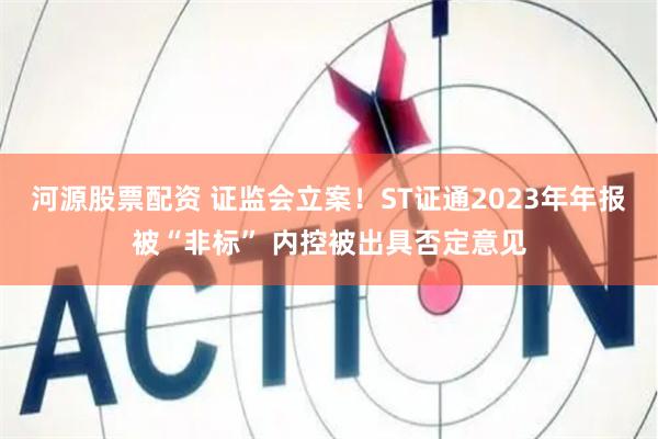 河源股票配资 证监会立案！ST证通2023年年报被“非标” 内控被出具否定意见