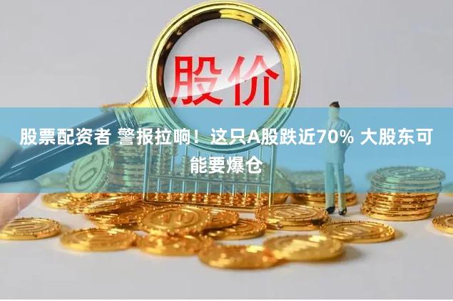 股票配资者 警报拉响！这只A股跌近70% 大股东可能要爆仓