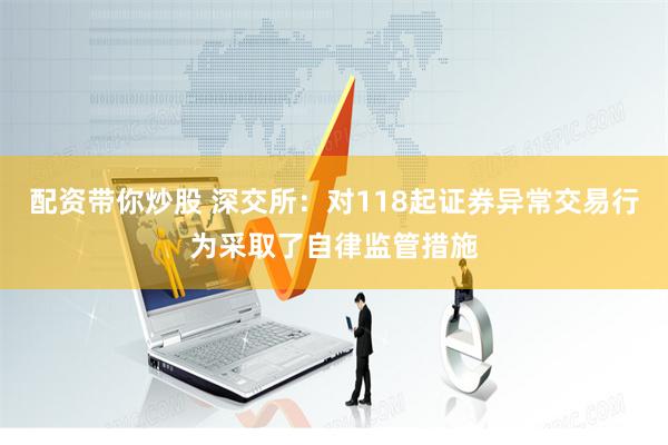 配资带你炒股 深交所：对118起证券异常交易行为采取了自律监管措施