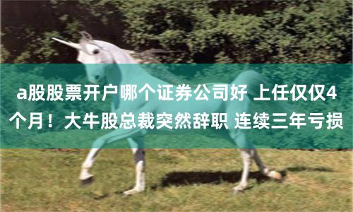 a股股票开户哪个证券公司好 上任仅仅4个月！大牛股总裁突然辞职 连续三年亏损