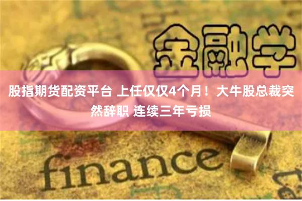 股指期货配资平台 上任仅仅4个月！大牛股总裁突然辞职 连续三年亏损