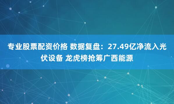 专业股票配资价格 数据复盘：27.49亿净流入光伏设备 龙虎榜抢筹广西能源