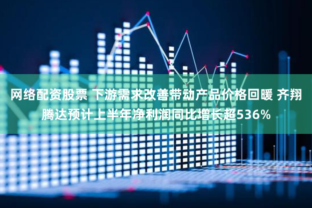 网络配资股票 下游需求改善带动产品价格回暖 齐翔腾达预计上半年净利润同比增长超536%