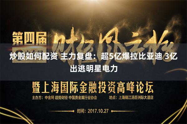 炒股如何配资 主力复盘：超5亿爆拉比亚迪 3亿出逃明星电力