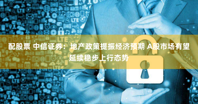 配股票 中信证券：地产政策提振经济预期 A股市场有望延续稳步上行态势