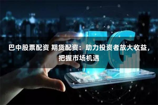 巴中股票配资 期货配资：助力投资者放大收益，把握市场机遇