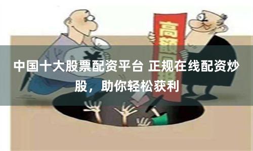 中国十大股票配资平台 正规在线配资炒股，助你轻松获利