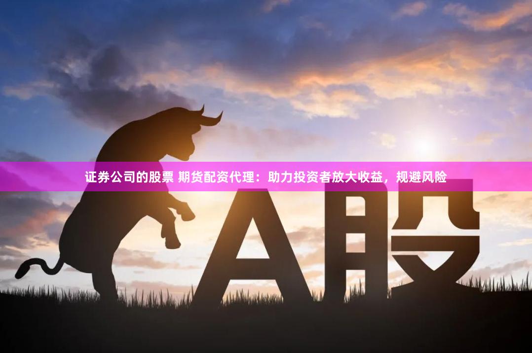 证券公司的股票 期货配资代理：助力投资者放大收益，规避风险