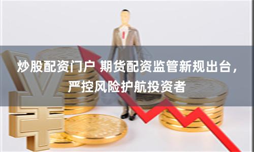 炒股配资门户 期货配资监管新规出台，严控风险护航投资者