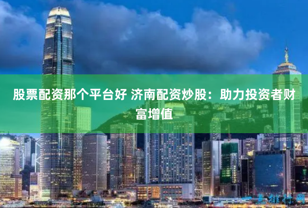 股票配资那个平台好 济南配资炒股：助力投资者财富增值