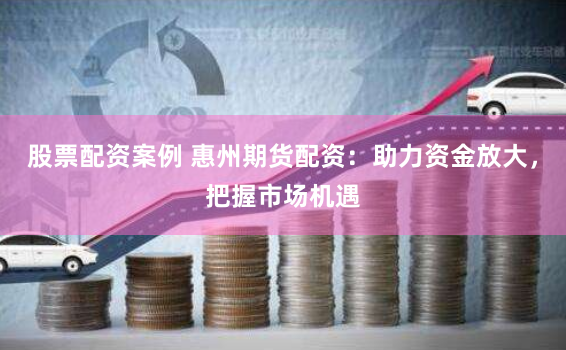 股票配资案例 惠州期货配资：助力资金放大，把握市场机遇