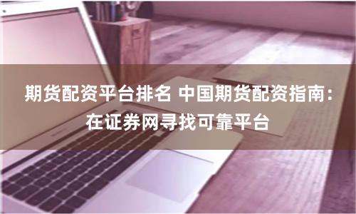 期货配资平台排名 中国期货配资指南：在证券网寻找可靠平台