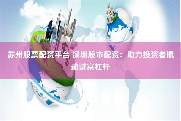 苏州股票配资平台 深圳股市配资：助力投资者撬动财富杠杆
