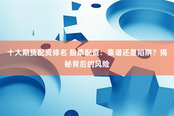 十大期货配资排名 股票配资：靠谱还是陷阱？揭秘背后的风险