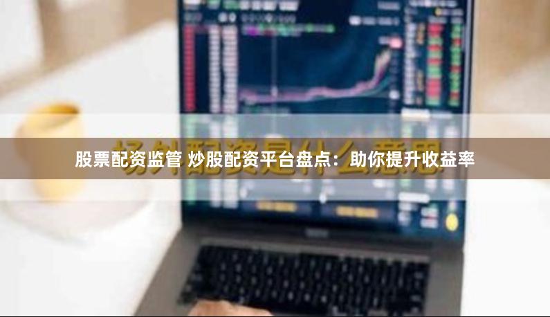 股票配资监管 炒股配资平台盘点：助你提升收益率