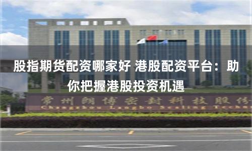 股指期货配资哪家好 港股配资平台：助你把握港股投资机遇