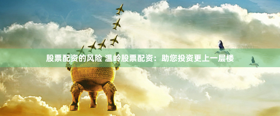 股票配资的风险 温岭股票配资：助您投资更上一层楼