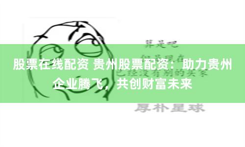 股票在线配资 贵州股票配资：助力贵州企业腾飞，共创财富未来
