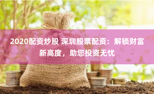 2020配资炒股 深圳股票配资：解锁财富新高度，助您投资无忧