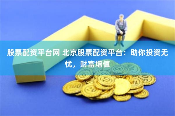股票配资平台网 北京股票配资平台：助你投资无忧，财富增值