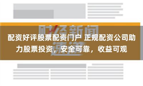 配资好评股票配资门户 正规配资公司助力股票投资，安全可靠，收益可观