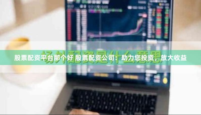 股票配资平台那个好 股票配资公司：助力您投资，放大收益