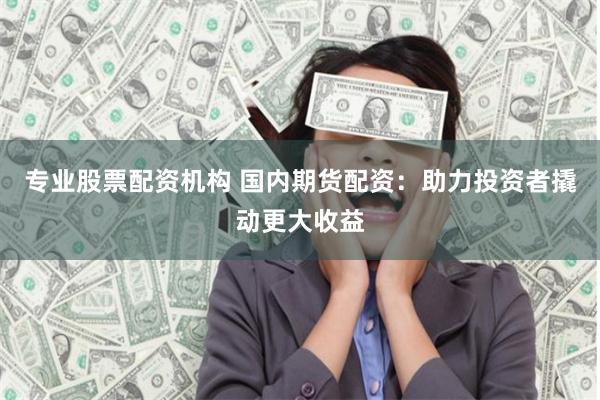 专业股票配资机构 国内期货配资：助力投资者撬动更大收益
