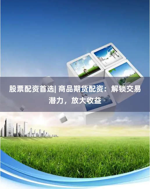 股票配资首选| 商品期货配资：解锁交易潜力，放大收益
