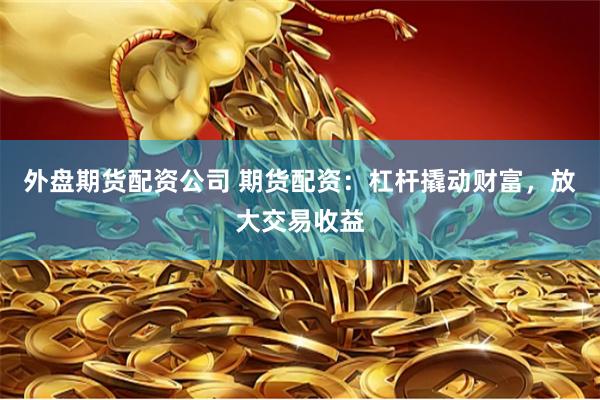 外盘期货配资公司 期货配资：杠杆撬动财富，放大交易收益