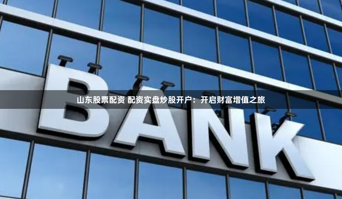 山东股票配资 配资实盘炒股开户：开启财富增值之旅
