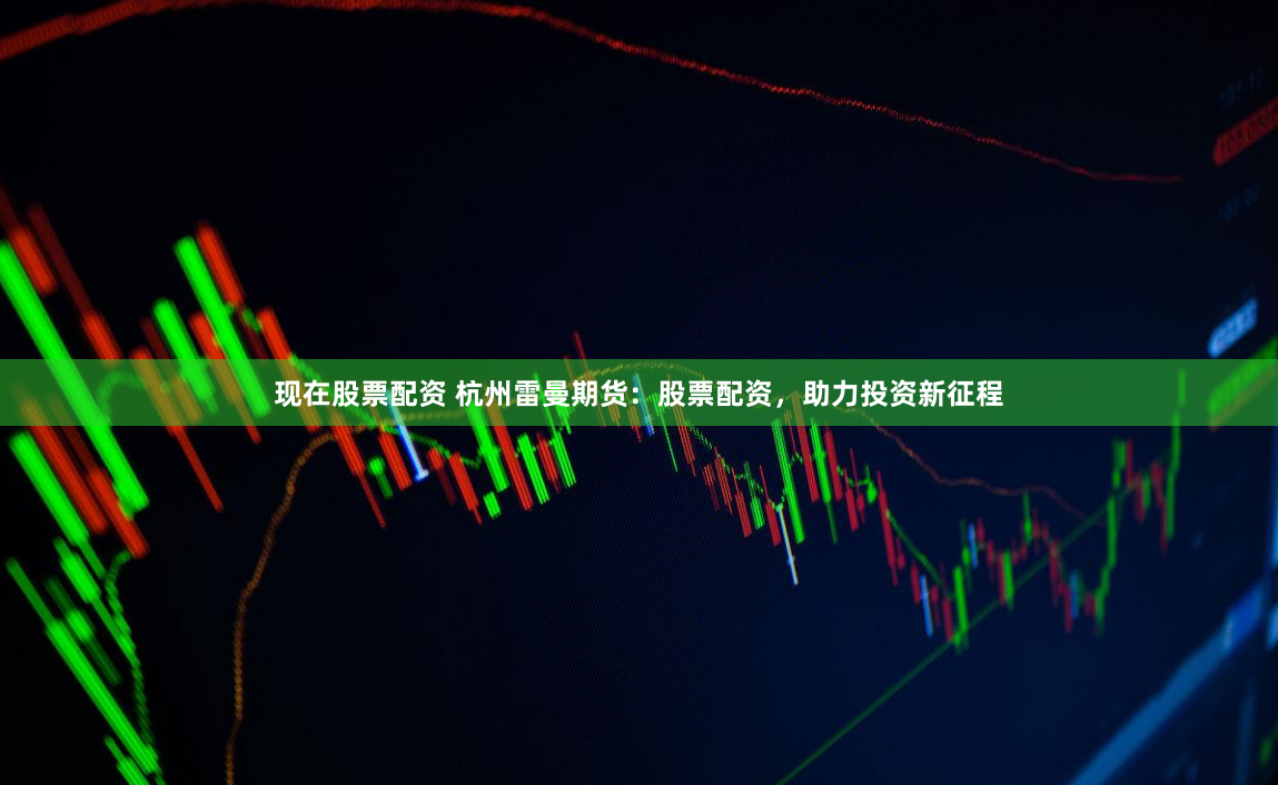 现在股票配资 杭州雷曼期货：股票配资，助力投资新征程