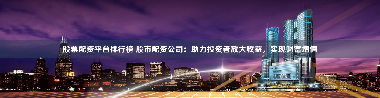 股票配资平台排行榜 股市配资公司：助力投资者放大收益，实现财富增值
