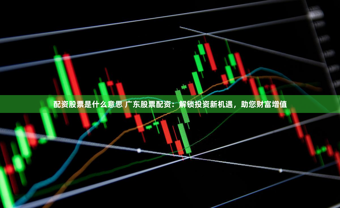 配资股票是什么意思 广东股票配资：解锁投资新机遇，助您财富增值