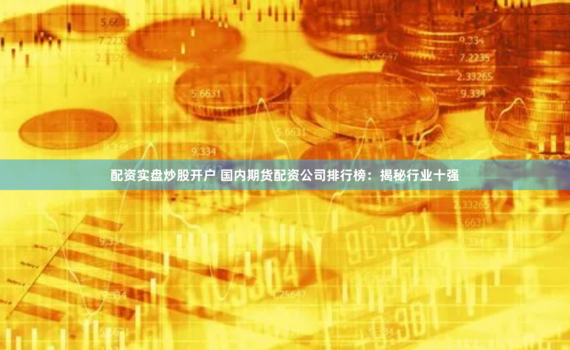 配资实盘炒股开户 国内期货配资公司排行榜：揭秘行业十强