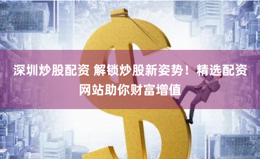 深圳炒股配资 解锁炒股新姿势！精选配资网站助你财富增值