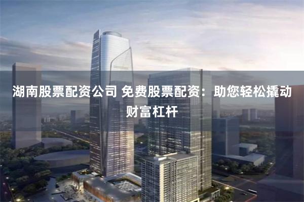 湖南股票配资公司 免费股票配资：助您轻松撬动财富杠杆