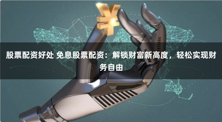 股票配资好处 免息股票配资：解锁财富新高度，轻松实现财务自由