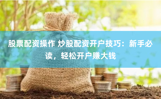 股票配资操作 炒股配资开户技巧：新手必读，轻松开户赚大钱