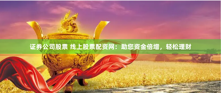 证券公司股票 线上股票配资网：助您资金倍增，轻松理财