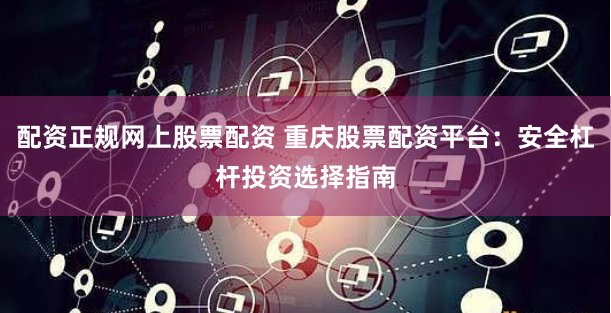 配资正规网上股票配资 重庆股票配资平台：安全杠杆投资选择指南
